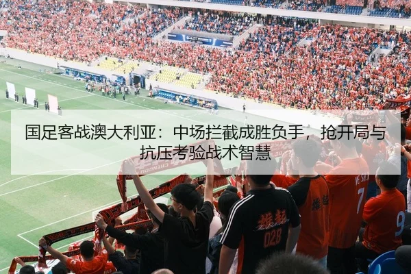 国足客战澳大利亚：中场拦截成胜负手，抢开局与抗压考验战术智慧