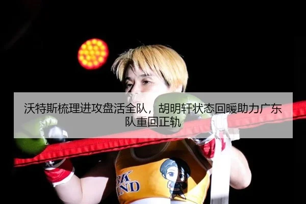 沃特斯梳理进攻盘活全队，胡明轩状态回暖助力广东队重回正轨