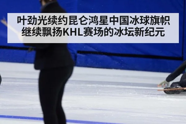 叶劲光续约昆仑鸿星中国冰球旗帜继续飘扬KHL赛场的冰坛新纪元