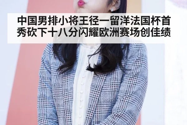 中国男排小将王径一留洋法国杯首秀砍下十八分闪耀欧洲赛场创佳绩