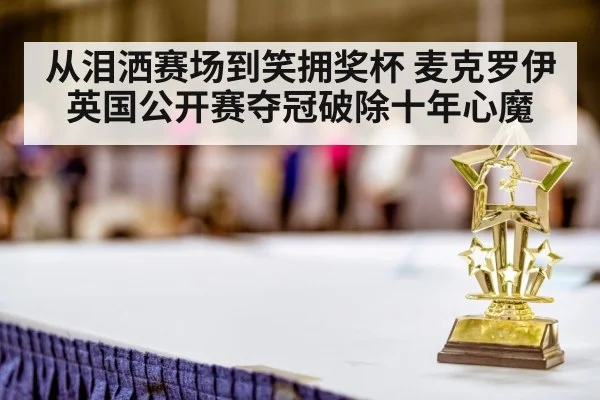 从泪洒赛场到笑拥奖杯 麦克罗伊英国公开赛夺冠破除十年心魔