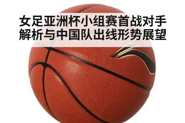 女足亚洲杯小组赛首战对手解析与中国队出线形势展望