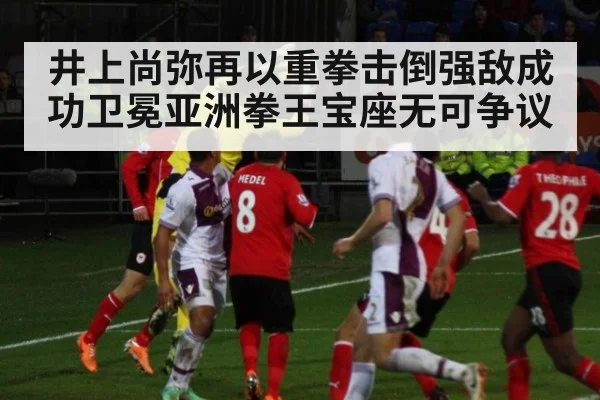 井上尚弥再以重拳击倒强敌成功卫冕亚洲拳王宝座无可争议